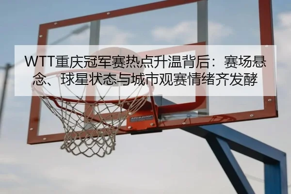 WTT重庆冠军赛热点升温背后：赛场悬念、球星状态与城市观赛情绪齐发酵